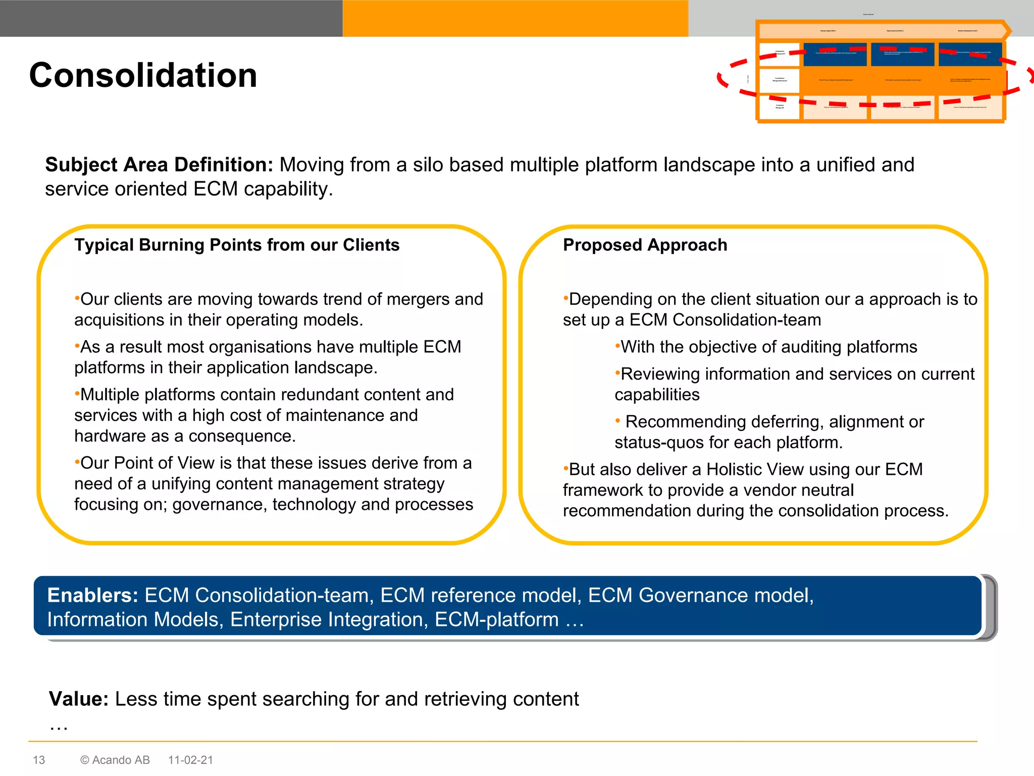 Consolidation Subject Area Definition:  Moving from a silo based multiple platform landscape into a unified and service oriented ECM capability. Enablers:  ECM Consolidation-team, ECM reference model, ECM Governance model,  Information Models, Enterprise Integration, ECM-platform … Typical Burning Points from our Clients Our clients are moving towards trend of mergers and acquisitions in their operating models.  As a result most organisations have multiple ECM platforms in their application landscape. Multiple platforms contain redundant content and services with a high cost of maintenance and hardware as a consequence. Our Point of View is that these issues derive from a need of a unifying content management strategy focusing on; governance, technology and processes Proposed Approach Depending on the client situation our a approach is to set up a ECM Consolidation-team With the objective of auditing platforms Reviewing information and services on current capabilities Recommending deferring, alignment or status-quos for each platform. But also deliver a Holistic View using our ECM framework to provide a vendor neutral recommendation during the consolidation process.  Value:  Less time spent searching for and retrieving content … 11-02-21 Why do I have difficulties controlling content when working in projects? Why do I have a multitude of redundant ECM applications? Why am I not compliant with regulations? Which culture and technology will enable efficient content flow in a collaborative environment? Which platform and solution vendor satisfies my future needs? Which system/solution will make my business compliant? How do I make the cultural and technology change to maximise content flow? How do I change my application landscape whilst keeping the current efficiency and end-user satisfaction? How do I maintain the organisation compliant over time? Develop insight (Why?) Explore options (Which?) Solution Development (How?) Collaboration “ Manage growth” Consolidation “ Manage effectiveness” Compliance “ Manage risk” Solution Approach Focus  Areas 