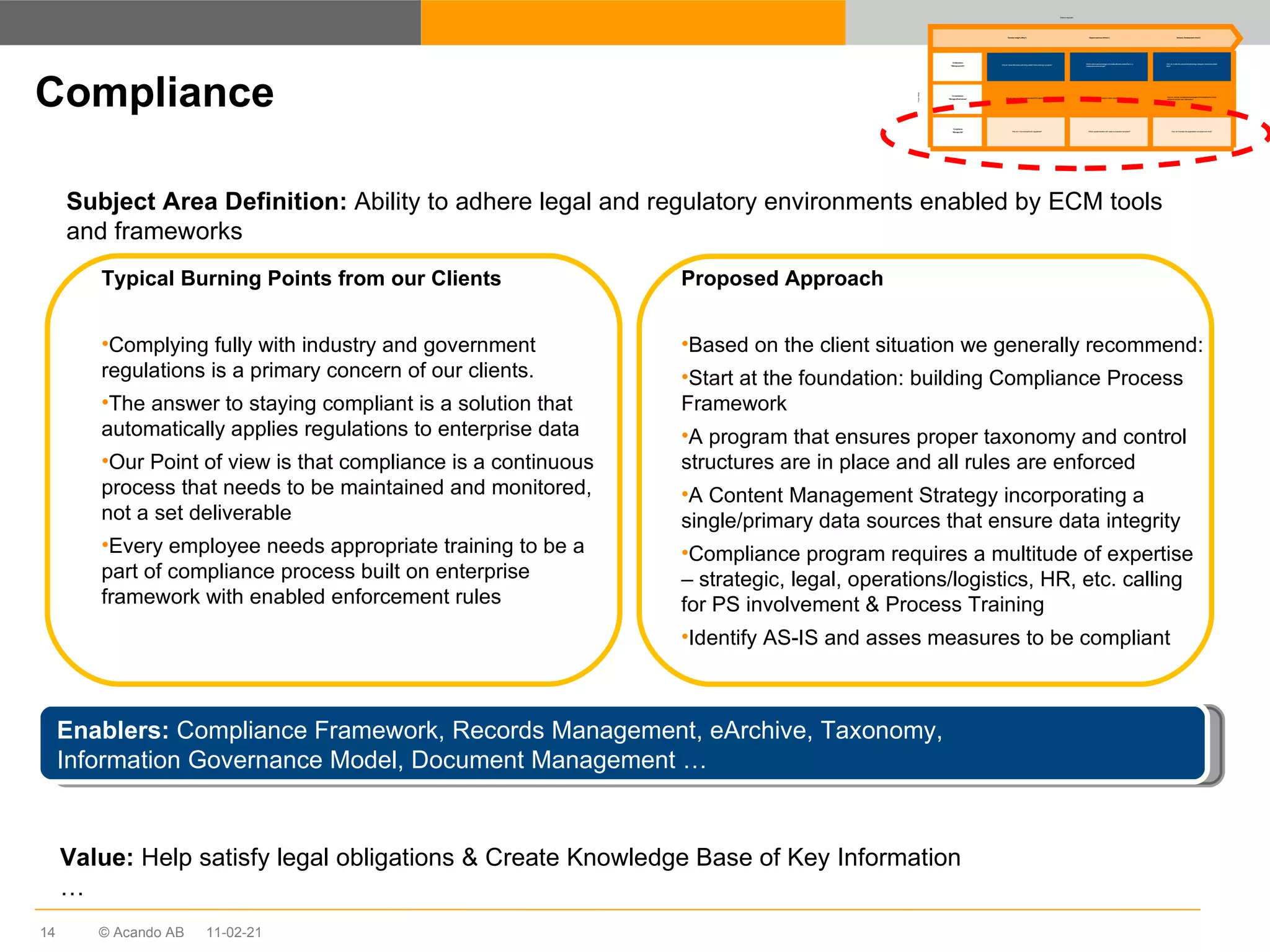 Compliance Subject Area Definition:  Ability to adhere legal and regulatory environments enabled by ECM tools and frameworks Enablers:  Compliance Framework, Records Management, eArchive, Taxonomy,  Information Governance Model, Document Management …  Typical Burning Points from our Clients Complying fully with industry and government regulations is a primary concern of our clients. The answer to staying compliant is a solution that automatically applies regulations to enterprise data Our Point of view is that compliance is a continuous process that needs to be maintained and monitored, not a set deliverable Every employee needs appropriate training to be a part of compliance process built on enterprise framework with enabled enforcement rules Value:  Help satisfy legal obligations & Create Knowledge Base of Key Information … Proposed Approach Based on the client situation we generally recommend: Start at the foundation: building Compliance Process Framework A program that ensures proper taxonomy and control structures are in place and all rules are enforced A Content Management Strategy incorporating a single/primary data sources that ensure data integrity Compliance program requires a multitude of expertise – strategic, legal, operations/logistics, HR, etc. calling for PS involvement & Process Training  Identify AS-IS and asses measures to be compliant 11-02-21 Why do I have difficulties controlling content when working in projects? Why do I have a multitude of redundant ECM applications? Why am I not compliant with regulations? Which culture and technology will enable efficient content flow in a collaborative environment? Which platform and solution vendor satisfies my future needs? Which system/solution will make my business compliant? How do I make the cultural and technology change to maximise content flow? How do I change my application landscape whilst keeping the current efficiency and end-user satisfaction? How do I maintain the organisation compliant over time? Develop insight (Why?) Explore options (Which?) Solution Development (How?) Collaboration “ Manage growth” Consolidation “ Manage effectiveness” Compliance “ Manage risk” Solution Approach Focus  Areas 