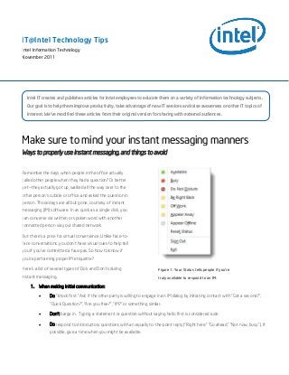 Make sure to mind your instant messaging manners
Ways to properly use instant messaging, and things to avoid
Remember the days when people in the office actually
called other people when they had a question? Or better
yet—they actually got up, walked all the way over to the
other person’s cubicle or office, and asked the question in
person. Those days are all but gone, courtesy of instant
messaging (IM) software. In as quick as a single click, you
can converse via written or spoken word with another
connected person via your shared network.
But there’s a price for virtual convenience. Unlike face-to-
face conversations, you don’t have visual cues to help tell
you if you’ve committed a faux pas. So how to know if
you’re performing proper IM etiquette?
Here’s a list of several types of Do’s and Don’ts during
instant messaging.
1. When making initial communication:
 Do “knock first.” Ask if the other party is willing to engage in an IM dialog by initiating contact with “Got a second?”,
“Quick Question?”, “Are you free?”, “IM?” or something similar.
 Don’t barge in. Typing a statement or question without saying hello first is considered rude.
 Do respond to introductory questions with an equally to-the-point reply (“Right here,” “Go ahead,” “Not now, busy.”). If
possible, give a time when you might be available.
Figure 1: Your Status tells people if you're
truly available to respond to an IM.
IT@Intel Technology Tips
Intel Information Technology
November 2011
11
Intel IT creates and publishes articles for Intel employees to educate them on a variety of information technology subjects.
Our goal is to help them improve productivity, take advantage of new IT services and raise awareness on other IT topics of
interest. We’ve modified these articles from their original version for sharing with external audiences.
 