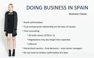 DOING BUSINESS IN SPAIN
Business Values
• Avoid confrontation
• Trust and personal relationship are the keys of success
• Time consuming
• 10 really means 10:30 or 11.
• Negotiations may day longer than expected.
• Informal
• Hierarchical country – final decisions – most senior managers.
• Do not insist on written confirmation of a deal.
 