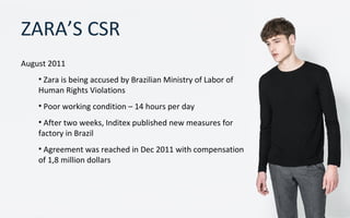 ZARA’S CSR
August 2011
• Zara is being accused by Brazilian Ministry of Labor of
Human Rights Violations
• Poor working condition – 14 hours per day
• After two weeks, Inditex published new measures for
factory in Brazil
• Agreement was reached in Dec 2011 with compensation
of 1,8 million dollars
 
