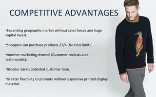 COMPETITIVE ADVANTAGES
•Expanding geographic market without sales forces and huge
capital invest.
•Shoppers can purchase products 27/4 (No time limit).
•Another marketing channel (Customer reviews and
testimonials).
•Broader Zara's potential customer base.
•Greater flexibility to promote without expensive printed display
material.
 