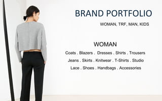 BRAND PORTFOLIO
WOMAN, TRF, MAN, KIDS
WOMAN
Coats . Blazers . Dresses . Shirts . Trousers
Jeans . Skirts . Knitwear . T-Shirts . Studio
Lace . Shoes . Handbags . Accessories
 