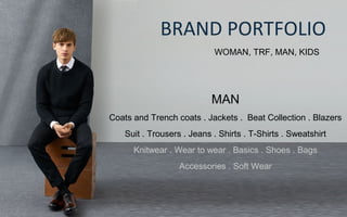 BRAND PORTFOLIO
WOMAN, TRF, MAN, KIDS
MAN
Coats and Trench coats . Jackets . Beat Collection . Blazers
Suit . Trousers . Jeans . Shirts . T-Shirts . Sweatshirt
Knitwear . Wear to wear . Basics . Shoes . Bags
Accessories . Soft Wear
 