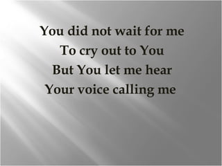 You did not wait for me To cry out to You But You let me hear Your voice calling me  