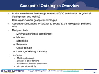Geospatial Ontologies Overview 
• In-kind contribution from Image Matters to OGC community (8+ years of 
development and testing) 
• Core cross-domain geospatial ontologies 
• Candidate foundational ontologies to bootstrap the Geospatial Semantic 
Copyright © 2014 Image Matters LLC. All rights reserved. | www.imagemattersllc.com 
Web 
• Design criteria: 
– Minimalist semantic commitment 
– Modular 
– Extensible 
– Reusable 
– Cross-domain 
– Leverage existing standards 
• Benefits 
– Multilingual support 
– Linkable to other domains 
– Sharable and machine-processable 
– etc. (see slides 5 & 6) 
Page 11 
 