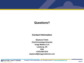 Questions? 
Contact Information 
Stephane Fellah 
Chief Knowledge Scientist 
Image Matters LLC 
Leesburg, VA 
USA 
+(703) 669 5510 
stephanef@imagemattersllc.com 
Copyright © 2014 Image Matters LLC. All rights reserved. | www.imagemattersllc.com 
Page 16 
