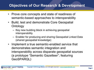 Objectives of Our Research & Development 
• Prove core concepts and state of readiness of 
semantic-based approaches to interoperability 
• Build, test and demonstrate Core Geospatial 
Ontology 
– Key new building block in achieving geospatial 
interoperability 
– Enabler for producing and sharing Geospatial Linked Data 
(shared geospatial knowledge) 
• Implement a true semantic-enabled service that 
demonstrates semantic integration and 
interoperability across disparate geospatial sources 
(a prototype “Semantic Gazetteer”; featuring 
GeoSPARQL) 
Copyright © 2014 Image Matters LLC. All rights reserved. | www.imagemattersllc.com 
Page 2 
 