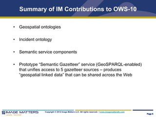 Summary of IM Contributions to OWS-10 
• Geospatial ontologies 
• Incident ontology 
• Semantic service components 
• Prototype “Semantic Gazetteer” service (GeoSPARQL-enabled) 
that unifies access to 5 gazetteer sources – produces 
“geospatial linked data” that can be shared across the Web 
Copyright © 2014 Image Matters LLC. All rights reserved. | www.imagemattersllc.com 
Page 9 
 