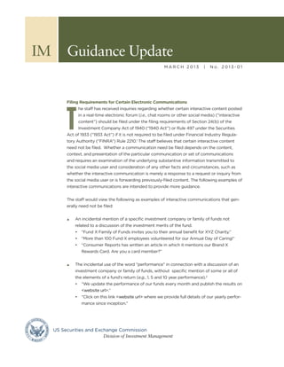 IM	 Guidance Update
                                                            MARCH 2013           |    No. 2013-01




        Filing Requirements for Certain Electronic Communications




       T
              he staff has received inquiries regarding whether certain interactive content posted
              in a real-time electronic forum (i.e., chat rooms or other social media) (“interactive
              content”) should be filed under the filing requirements of Section 24(b) of the
              Investment Company Act of 1940 (“1940 Act”) or Rule 497 under the Securities
        Act of 1933 (“1933 Act”) if it is not required to be filed under Financial Industry Regula-
        tory Authority (“FINRA”) Rule 2210.1 The staff believes that certain interactive content
        need not be filed. Whether a communication need be filed depends on the content,
        context, and presentation of the particular communication or set of communications
        and requires an examination of the underlying substantive information transmitted to
        the social media user and consideration of any other facts and circumstances, such as
        whether the interactive communication is merely a response to a request or inquiry from
        the social media user or is forwarding previously-filed content. The following examples of
        interactive communications are intended to provide more guidance.


        The staff would view the following as examples of interactive communications that gen-
        erally need not be filed:


        s	   An incidental mention of a specific investment company or family of funds not
             related to a discussion of the investment merits of the fund.
             •	 “Fund X Family of Funds invites you to their annual benefit for XYZ Charity.”
             •	 “More than 100 Fund X employees volunteered for our Annual Day of Caring!”
             •	 “Consumer Reports has written an article in which it mentions our Brand X
                Rewards Card. Are you a card member?”


        s	   The incidental use of the word “performance” in connection with a discussion of an
             investment company or family of funds, without specific mention of some or all of
             the elements of a fund’s return (e.g., 1, 5 and 10 year performance).2
             •	 “We update the performance of our funds every month and publish the results on
                <website url>.”
             •	 “Click on this link <website url> where we provide full details of our yearly perfor-
                mance since inception.”




  US Securities and Exchange Commission
  			                  Division of Investment Management
 