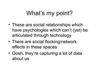 What’s my point? These are social relationships which have psychologies which can’t (yet) be articulated through technology There are social flocking/network effects in these spaces Gosh, they’re capturing a lot of data about us 