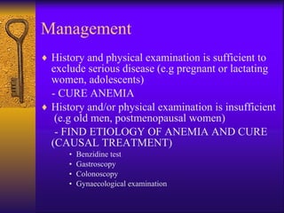 Management History and physical examination is sufficient to exclude serious disease (e.g pregnant or lactating women, adolescents)  - CURE ANEMIA History and/or physical examination is insufficient  (e.g old men, postmenopausal women)  - FIND ETIOLOGY OF ANEMIA AND CURE (CAUSAL TREATMENT) Benzidine test  Gastroscopy Colonoscopy Gynaecological examination 