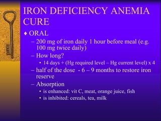 IRON DEFICIENCY ANEMIA CURE ORAL 200 mg of iron daily 1 hour before meal (e.g. 100 mg twice daily) How long? 14 days + (Hg required level – Hg current level) x 4  half of the dose  - 6 – 9 months to restore iron  reserve Absorption  is enhanced: vit   C, meat, orange juice, fish is inhibited: cereals, tea, milk 