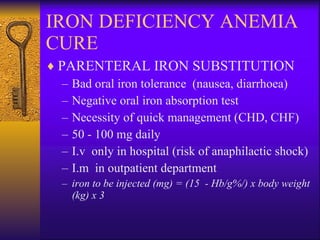 IRON DEFICIENCY ANEMIA CURE PARENTERAL IRON SUBSTITUTION Bad oral iron tolerance  (nausea, diarrhoea) Negative oral iron absorption test Necessity of quick management (CHD, CHF) 50 - 100 mg daily I.v  only in hospital (risk of anaphilactic shock) I.m  in outpatient department  iron to be injected (mg) = (15   - Hb/g%/) x body weight (kg) x 3 