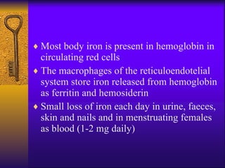 Most body iron is present in hemoglobin in circulating red cells The macrophages of the reticuloendotelial system store iron released from hemoglobin as ferritin and hemosiderin S mall loss of iron each day in urine, faeces ,  skin and nails and in menstrua ting  females as blood (1-2 mg daily) 