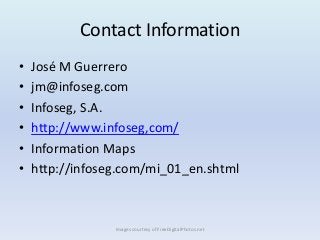Contact Information
•   José M Guerrero
•   jm@infoseg.com
•   Infoseg, S.A.
•   http://www.infoseg,com/
•   Information Maps
•   http://infoseg.com/mi_01_en.shtml



                 Images courtesy of FreeDigitalPhotos.net
 