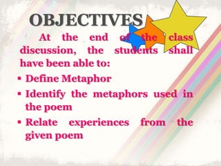 OBJECTIVES
At the end of the class
discussion, the students shall
have been able to:
 Define Metaphor
 Identify the metaphors used in
the poem
 Relate experiences from the
given poem
 