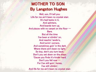 MOTHER TO SON
By Langston Hughes
• Well, son, I'll tell you:
Life for me ain't been no crystal stair.
It's had tacks in it,
And splinters,
And boards torn up,
And places with no carpet on the floor --
Bare.
But all the time
I'se been a-climbin' on,
And reachin' landin's,
And turnin' corners,
And sometimes goin' in the dark
Where there ain't been no light.
So boy, don't you turn back.
Don't you set down on the steps
'Cause you finds it's kinder hard.
Don't you fall now --
For I'se still goin', honey,
I'se still climbin',
And life for me ain't been no crystal stair.
 