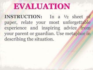 EVALUATION
INSTRUCTION: In a ½ sheet of
paper, relate your most unforgettable
experience and inspiring advice from
your parent or guardian. Use metaphor in
describing the situation.
 