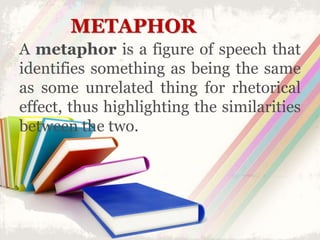 METAPHOR
A metaphor is a figure of speech that
identifies something as being the same
as some unrelated thing for rhetorical
effect, thus highlighting the similarities
between the two.
 