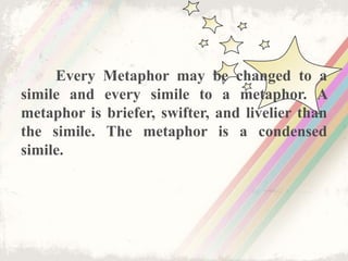 Every Metaphor may be changed to a
simile and every simile to a metaphor. A
metaphor is briefer, swifter, and livelier than
the simile. The metaphor is a condensed
simile.
 