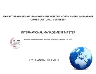 ! 
EXPORT PLANNING AND MANAGEMENT FOR THE NORTH AMERICAN MARKET 
-CROSS CULTURAL BUSINESS - 
INTERNATIONAL MANAGEMENT MASTER 
Istituto Adriano Olivetti, Ancona, March5th - March 7th 2014 
BY FRANCA FOLIGATTI 
 