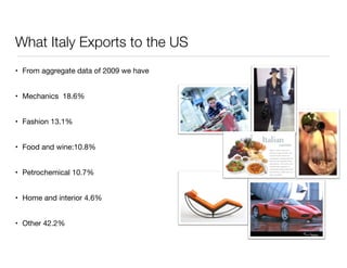 What Italy Exports to the US 
• From aggregate data of 2009 we have 
• Mechanics 18.6% 
• Fashion 13.1% 
• Food and wine:10.8% 
• Petrochemical 10.7% 
• Home and interior 4.6% 
• Other 42.2% 
 