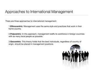 Approaches to International Management 
There are three approaches to international management: 
1.Ethnocentric: Management uses the same style and practices that work in their 
home country. 
2.Polycentric: In this approach, management staffs its workforce in foreign countries 
with as many local people as possible. 
3.Geocentric: This theory holds that the best individuals, regardless of country of 
origin, should be placed in management positions. 
! 
 