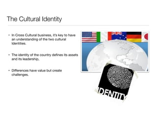 The Cultural Identity 
• In Cross Cultural business, it’s key to have 
an understanding of the two cultural 
Identities. 
• The identity of the country defines its assets 
and its leadership, 
• Differences have value but create 
challenges. 
 