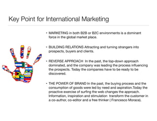 Key Point for International Marketing 
• MARKETING in both B2B or B2C environments is a dominant 
force in the global market place. 
• BUILDING RELATIONS Attracting and turning strangers into 
prospects, buyers and clients. 
• REVERSE APPROACH In the past, the top-down approach 
dominated, and the company was leading the process influencing 
the prospects. Today the companies have to be ready to be 
discovered. 
• THE POWER OF BRAND In the past, the buying process and the 
consumption of goods were led by need and aspiration.Today the 
proactive exercise of surfing the web changes the approach. 
Information, inspiration and stimulation transform the customer in 
a co-author, co-editor and a free thinker ( Francesco Morace). 
 
