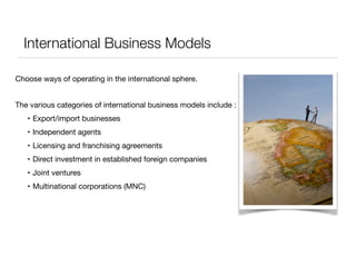 International Business Models 
Choose ways of operating in the international sphere. 
The various categories of international business models include : 
• Export/import businesses 
• Independent agents 
• Licensing and franchising agreements 
• Direct investment in established foreign companies 
• Joint ventures 
• Multinational corporations (MNC) 
 