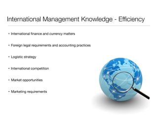International Management Knowledge - Efficiency 
• International finance and currency matters 
• Foreign legal requirements and accounting practices 
• Logistic strategy 
• International competition 
• Market opportunities 
• Marketing requirements 
 