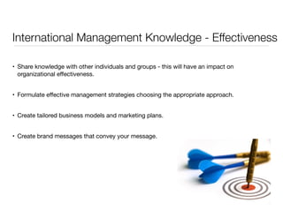 International Management Knowledge - Effectiveness 
• Share knowledge with other individuals and groups - this will have an impact on 
organizational effectiveness. 
• Formulate effective management strategies choosing the appropriate approach. 
• Create tailored business models and marketing plans. 
• Create brand messages that convey your message. 
 