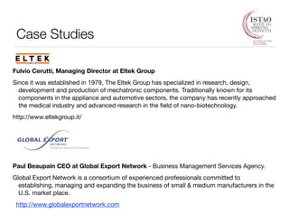 Case Studies 
! 
Fulvio Cerutti, Managing Director at Eltek Group 
Since it was established in 1979, The Eltek Group has specialized in research, design, 
development and production of mechatronic components. Traditionally known for its 
components in the appliance and automotive sectors, the company has recently approached 
the medical industry and advanced research in the field of nano-biotechnology. 
http://www.eltekgroup.it/ 
! 
! 
! 
Paul Beaupain CEO at Global Export Network - Business Management Services Agency. 
Global Export Network is a consortium of experienced professionals committed to 
establishing, managing and expanding the business of small & medium manufacturers in the 
U.S. market place. 
http://www.globalexportnetwork.com 
 
