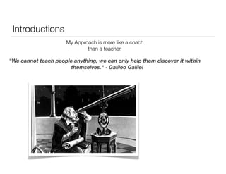 Introductions 
My Approach is more like a coach 
than a teacher. 
"We cannot teach people anything, we can only help them discover it within 
themselves." - Galileo Galilei 
 