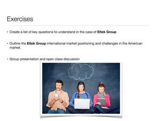 Exercises 
• Create a list of key questions to understand in the case of Eltek Group 
• Outline the Eltek Group international market positioning and challenges in the American 
market. 
• Group presentation and open class discussion 
 