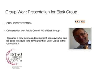 Group Work Presentation for Eltek Group 
• GROUP PRESENTATION 
• Conversation with Fulvio Cerutti, AD of Eltek Group. 
• Ideas for a new business development strategy; what can 
be done to secure long term growth of Eltek Group in the 
US market? 
 