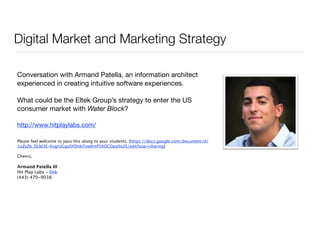 Digital Market and Marketing Strategy 
! 
Conversation with Armand Patella, an information architect 
experienced in creating intuitive software experiences. 
! 
What could be the Eltek Group’s strategy to enter the US 
consumer market with Water Block? 
! 
http://www.hitplaylabs.com/ 
! 
Please feel welcome to pass this along to your students. [https://docs.google.com/document/d/ 
1oZyZb_DLld3E-KvgrUCguSYDnbTowKmf5XOCOpa9o2E/edit?usp=sharing] 
! 
Cheers, 
! 
Armand Patella III 
Hit Play Labs - link 
(443) 470-9038 
 