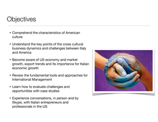 Objectives 
• Comprehend the characteristics of American 
culture 
• Understand the key points of the cross cultural 
business dynamics and challenges between Italy 
and America 
• Become aware of US economy and market 
growth, export trends and its importance for Italian 
economic growth 
• Review the fundamental tools and approaches for 
International Management 
• Learn how to evaluate challenges and 
opportunities with case studies 
• Experience conversations, in person and by 
Skype, with Italian entrepreneurs and 
professionals in the US 
 