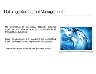 Defining International Management 
The emergence of the global economy requires 
expertise and deeper attention to International 
Management dynamics. 
Italian entrepreneurs and managers are confronting 
these challenges for both large and small business. 
Choose the proper approach and business model . 
 