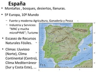 España

●

Montañas , bosques, desiertos, llanuras.

●

5º Europa, 10º Mundo
–
–

●

●

Fuerte y moderna Agricultura, Ganadería y Pesca
Industria y Servicios:
“MNC y mucha
microPYME”; Turismo

Escasez de Recursos
Naturales Fósiles.
Climas: Lluvioso
(Norte), Clima
Continental (Centro),
Clima Mediterráneo
(Sur y Costa Este), ...

 
