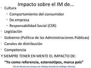 •

Cultura

Impacto sobre el IM de...

Comportamiento del consumidor
– De empresa
– Responsabilidad Social (CSR)
Legislación
–

•
•

Gobierno (Política de las Administraciones Públicas)

•

Canales de distribución

•

Competencia

Y SIEMPRE TENER EN MENTE EL IMPACTO DE:
“Yo como referencia, estereotipos, marca país”
TEC de Monterrey Campus de Hidalgo (Estado de Hidalgo; México)

 
