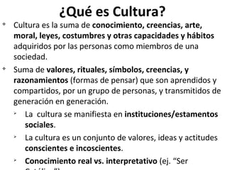 ¿Qué es Cultura?

v

v

Cultura es la suma de conocimiento, creencias, arte,
moral, leyes, costumbres y otras capacidades y hábitos
adquiridos por las personas como miembros de una
sociedad.
Suma de valores, rituales, símbolos, creencias, y
razonamientos (formas de pensar) que son aprendidos y
compartidos, por un grupo de personas, y transmitidos de
generación en generación.
Ø
La cultura se manifiesta en instituciones/estamentos
sociales.
Ø
La cultura es un conjunto de valores, ideas y actitudes
conscientes e incoscientes.
Ø
Conocimiento real vs. interpretativo (ej. “Ser

 