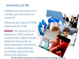 Internet y el IM
•

•

•

7 Billones de personas en el
mundo, pero ¿Cuántas en
internet?
“Mina de oro” para la PYME
interesada en el IM
ERROR: Ver internet (y en
general las TICs) como un
sustituto del negocio (real);
debe ser visto como un
canal adicional y una forma
de llevar a cabo distintas
actividades (procesos) de
forma más eficiente

TEC de Monterrey Campus de Hidalgo (Estado de Hidalgo; México)

 