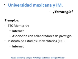 •

Universidad mexicana y IM.
•

¿Estrategia?

Ejemplos:
•

TEC Monterrey
Internet
– Asociación con colaboradores de prestigio
Instituto de Estudios Universitarios (IEU)
–

•

–

Internet

TEC de Monterrey Campus de Hidalgo (Estado de Hidalgo; México)

 