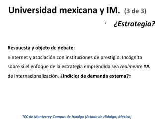 Universidad mexicana y IM.
•

(3 de 3)

¿Estrategia?

Respuesta y objeto de debate:
«Internet y asociación con instituciones de prestigio. Incógnita
sobre si el enfoque de la estrategia emprendida sea realmente YA
de internacionalización. ¿Indicios de demanda externa?»

TEC de Monterrey Campus de Hidalgo (Estado de Hidalgo; México)

 