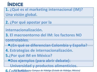 ÍNDICE

1. ¿Qué es el marketing internacional (IM)?
Una visión global.
2. ¿Por qué apostar por la
internacionalización.
3. El macroentorno del IM: los factores NO
controlables.
●¿En qué se diferencian Colombia y España?
4. Estrategias de internacionalización.
5.¿Por qué IM en México?
●Dos ejemplos (para abrir debate):
Universidad y productos alimenticios.
TEC de Monterrey Campus de Hidalgo (Estado de Hidalgo; México)

 