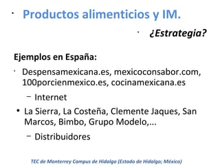 Productos alimenticios y IM.

•

•

¿Estrategia?

Ejemplos en España:
Despensamexicana.es, mexicoconsabor.com,
100porcienmexico.es, cocinamexicana.es

•

Internet
La Sierra, La Costeña, Clemente Jaques, San
Marcos, Bimbo, Grupo Modelo,...
–

●

–

Distribuidores

TEC de Monterrey Campus de Hidalgo (Estado de Hidalgo; México)

 