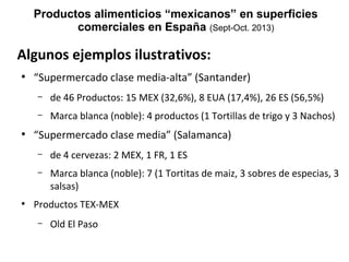Productos alimenticios “mexicanos” en superficies
comerciales en España (Sept-Oct. 2013)

Algunos ejemplos ilustrativos:
●

“Supermercado clase media-alta” (Santander)
–
–

●

de 46 Productos: 15 MEX (32,6%), 8 EUA (17,4%), 26 ES (56,5%)
Marca blanca (noble): 4 productos (1 Tortillas de trigo y 3 Nachos)

“Supermercado clase media” (Salamanca)
–
–

●

de 4 cervezas: 2 MEX, 1 FR, 1 ES
Marca blanca (noble): 7 (1 Tortitas de maiz, 3 sobres de especias, 3
salsas)

Productos TEX-MEX
–

Old El Paso

 