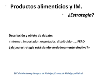 •

Productos alimenticios y IM.
•

¿Estrategia?

Descripción y objeto de debate:
«Internet, importador, exportador, distribuidor, … PERO
¿alguna estrategia está siendo verdaderamente efectiva?»

TEC de Monterrey Campus de Hidalgo (Estado de Hidalgo; México)

 